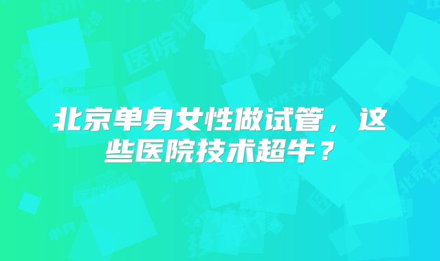 北京单身女性做试管，这些医院技术超牛？
