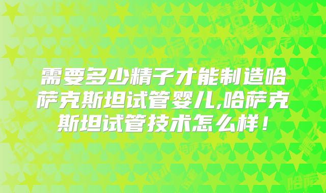 需要多少精子才能制造哈萨克斯坦试管婴儿,哈萨克斯坦试管技术怎么样！