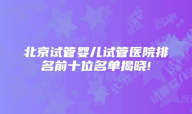 北京试管婴儿试管医院排名前十位名单揭晓!