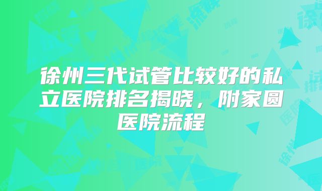 徐州三代试管比较好的私立医院排名揭晓，附家圆医院流程