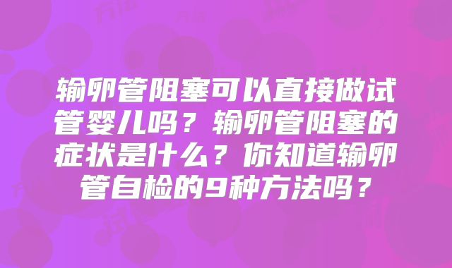输卵管阻塞可以直接做试管婴儿吗？输卵管阻塞的症状是什么？你知道输卵管自检的9种方法吗？