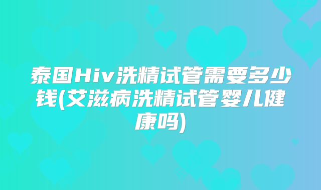 泰国Hiv洗精试管需要多少钱(艾滋病洗精试管婴儿健康吗)