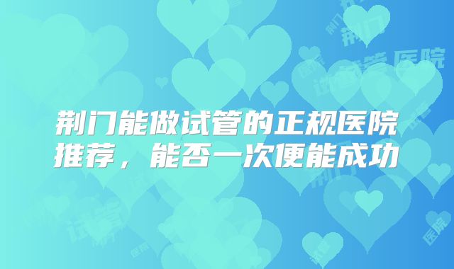 荆门能做试管的正规医院推荐，能否一次便能成功