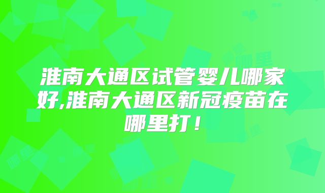 淮南大通区试管婴儿哪家好,淮南大通区新冠疫苗在哪里打！