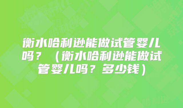 衡水哈利逊能做试管婴儿吗？（衡水哈利逊能做试管婴儿吗？多少钱）