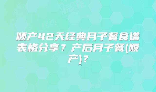 顺产42天经典月子餐食谱表格分享？产后月子餐(顺产)？