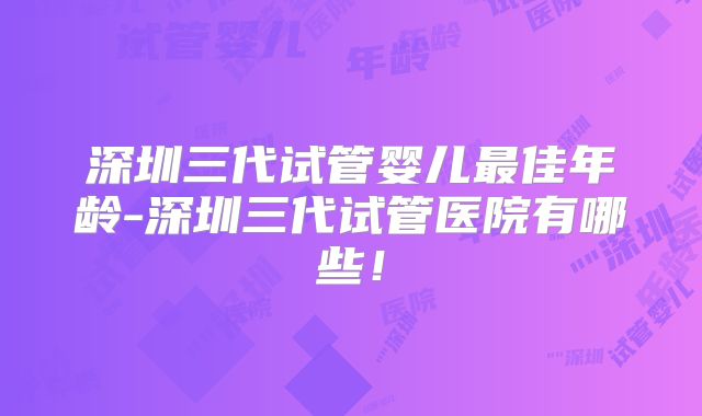 深圳三代试管婴儿最佳年龄-深圳三代试管医院有哪些！