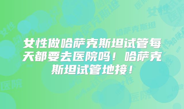 女性做哈萨克斯坦试管每天都要去医院吗！哈萨克斯坦试管地接！