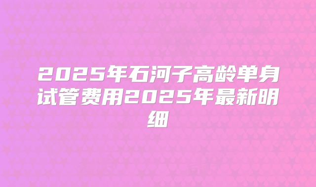 2025年石河子高龄单身试管费用2025年最新明细