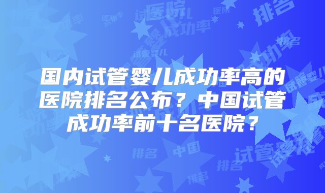 国内试管婴儿成功率高的医院排名公布？中国试管成功率前十名医院？