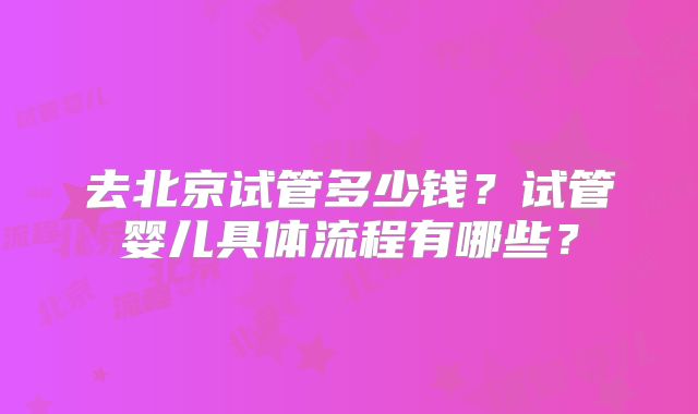 去北京试管多少钱?试管婴儿具体流程有哪些?