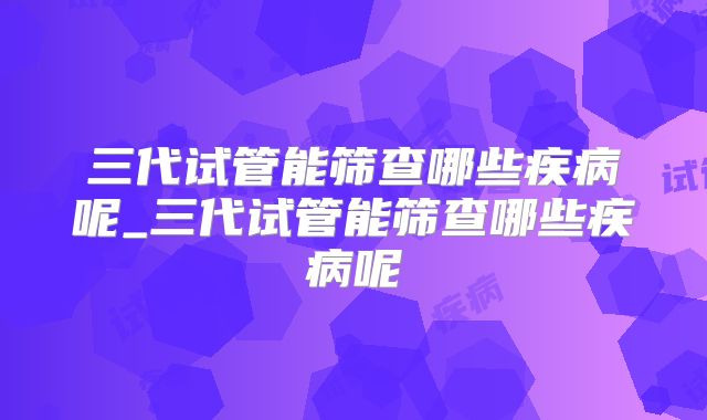 三代试管能筛查哪些疾病呢_三代试管能筛查哪些疾病呢