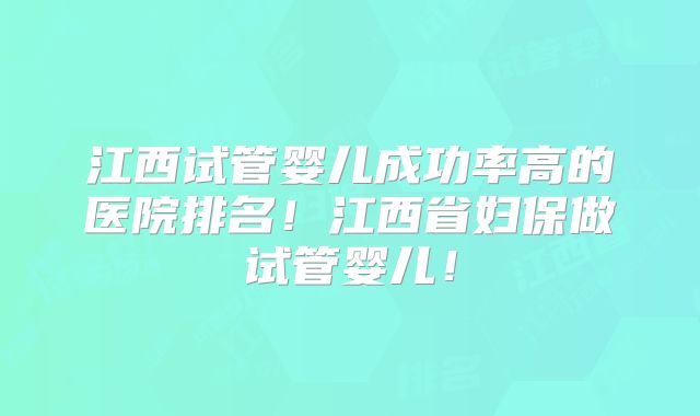 江西试管婴儿成功率高的医院排名！江西省妇保做试管婴儿！