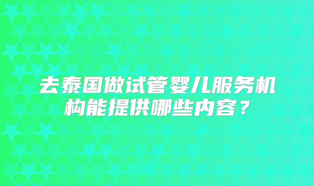 去泰国做试管婴儿服务机构能提供哪些内容?