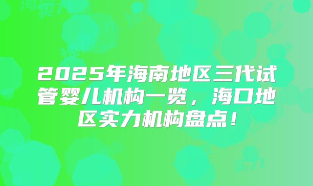2025年海南地区三代试管婴儿机构一览，海口地区实力机构盘点！