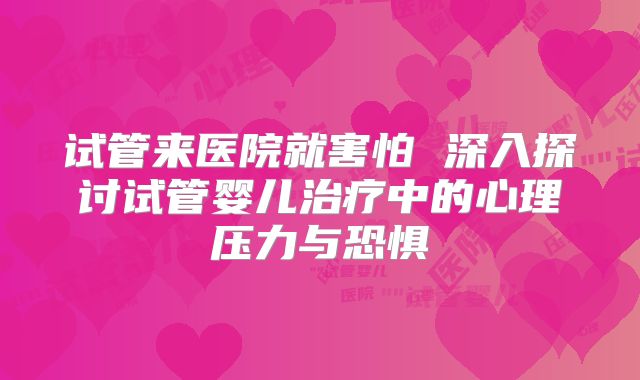 试管来医院就害怕 深入探讨试管婴儿治疗中的心理压力与恐惧