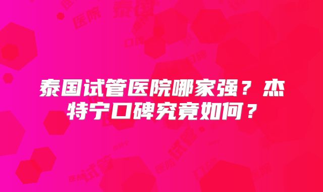 泰国试管医院哪家强？杰特宁口碑究竟如何？