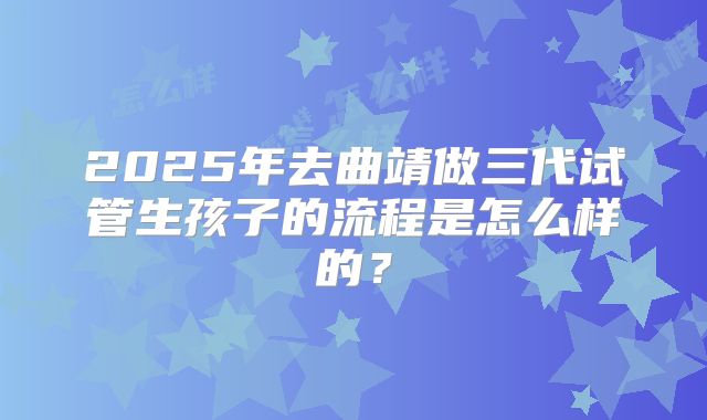2025年去曲靖做三代试管生孩子的流程是怎么样的？