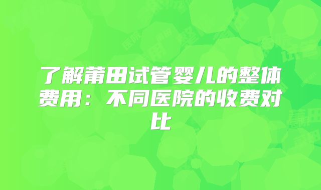 了解莆田试管婴儿的整体费用:不同医院的收费对比
