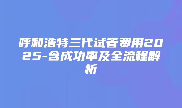呼和浩特三代试管费用2025-含成功率及全流程解析