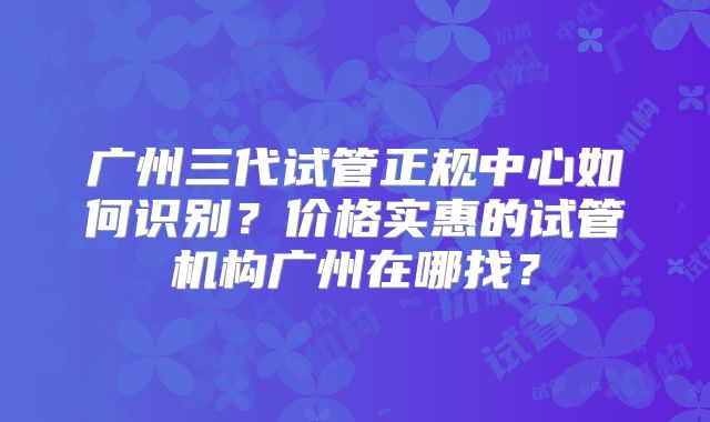 广州三代试管正规中心如何识别？价格实惠的试管机构广州在哪找？