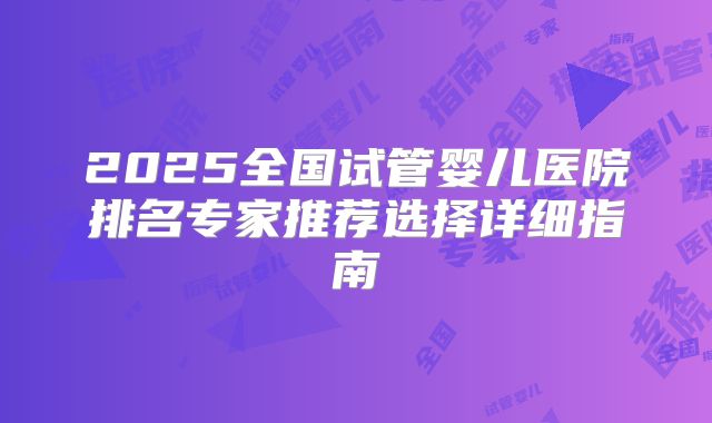 2025全国试管婴儿医院排名专家推荐选择详细指南