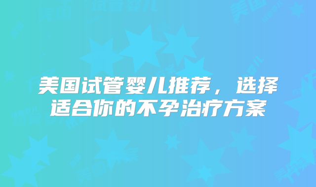 美国试管婴儿推荐，选择适合你的不孕治疗方案
