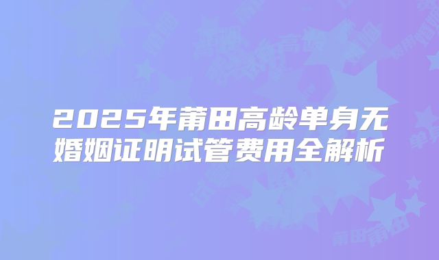 2025年莆田高龄单身无婚姻证明试管费用全解析