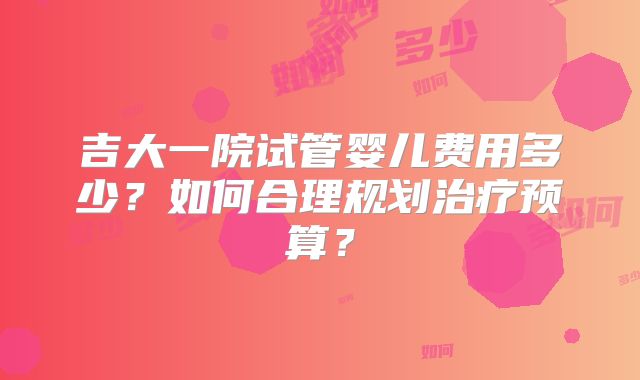 吉大一院试管婴儿费用多少？如何合理规划治疗预算？