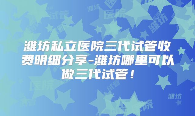 潍坊私立医院三代试管收费明细分享-潍坊哪里可以做三代试管！