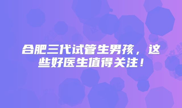 合肥三代试管生男孩,这些好医生值得关注!