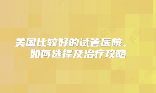 美国比较好的试管医院， 如何选择及治疗攻略