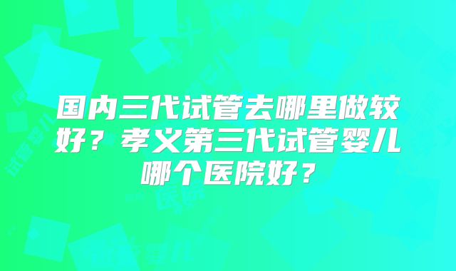 国内三代试管去哪里做较好？孝义第三代试管婴儿哪个医院好？
