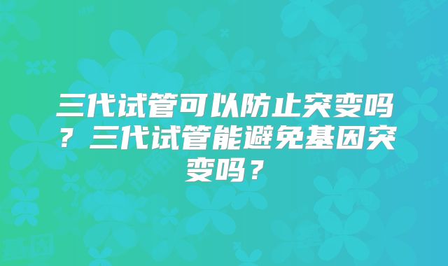三代试管可以防止突变吗?三代试管能避免基因突变吗?