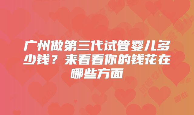 广州做第三代试管婴儿多少钱？来看看你的钱花在哪些方面