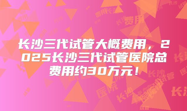 长沙三代试管大概费用，2025长沙三代试管医院总费用约30万元！