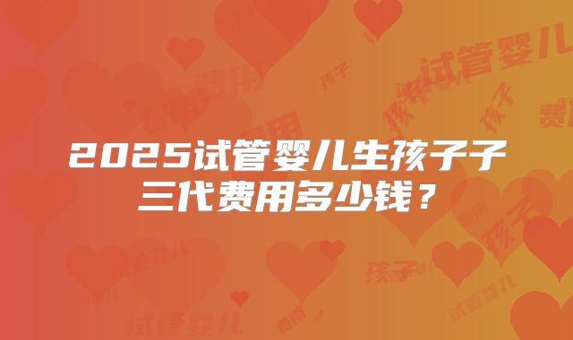 2025试管婴儿生孩子子三代费用多少钱？