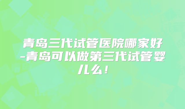 青岛三代试管医院哪家好-青岛可以做第三代试管婴儿么！