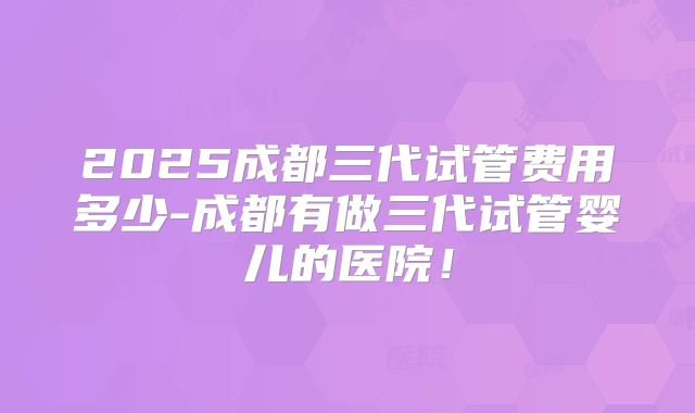 2025成都三代试管费用多少-成都有做三代试管婴儿的医院！