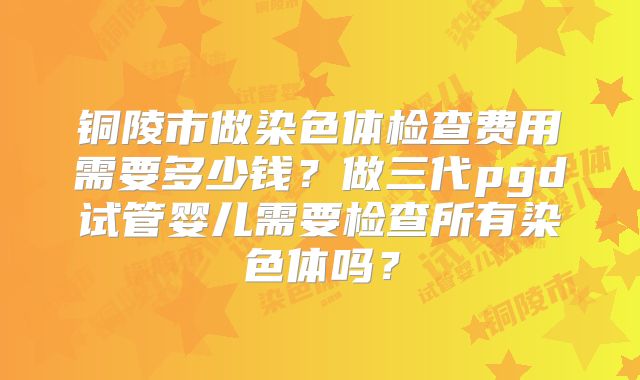 铜陵市做染色体检查费用需要多少钱？做三代pgd试管婴儿需要检查所有染色体吗？