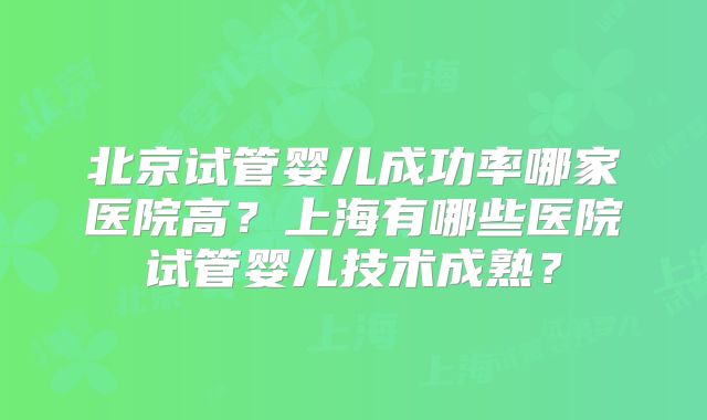 北京试管婴儿成功率哪家医院高？上海有哪些医院试管婴儿技术成熟？