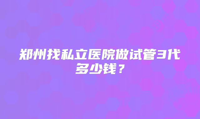 郑州找私立医院做试管3代多少钱？
