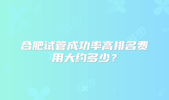 合肥试管成功率高排名费用大约多少?