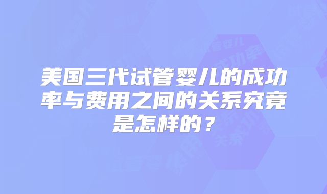 美国三代试管婴儿的成功率与费用之间的关系究竟是怎样的？