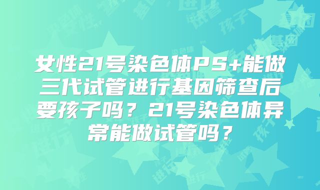 女性21号染色体PS+能做三代试管进行基因筛查后要孩子吗?21号染色体异常能做试管吗?