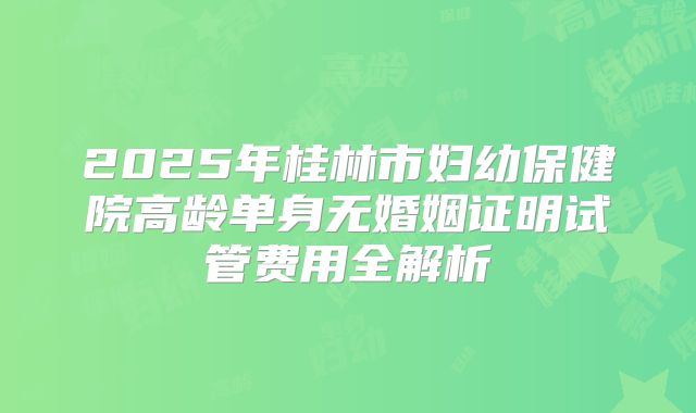 2025年桂林市妇幼保健院高龄单身无婚姻证明试管费用全解析