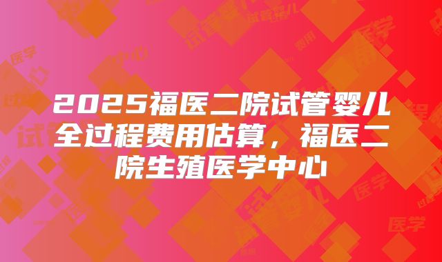 2025福医二院试管婴儿全过程费用估算，福医二院生殖医学中心