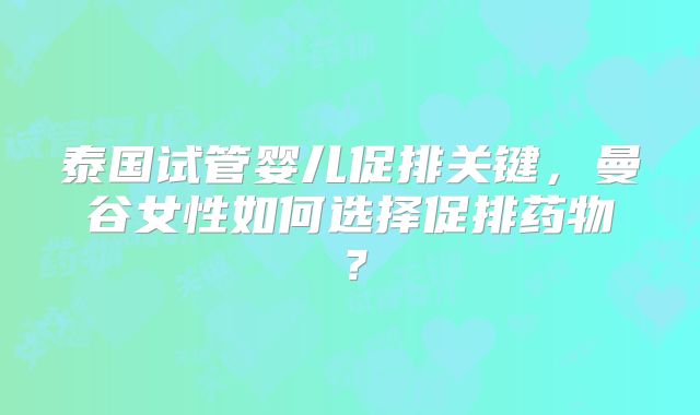 泰国试管婴儿促排关键，曼谷女性如何选择促排药物？