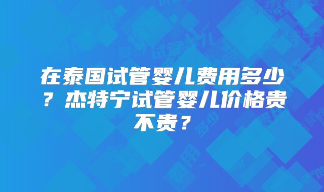 在泰国试管婴儿费用多少？杰特宁试管婴儿价格贵不贵？