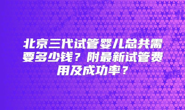北京三代试管婴儿总共需要多少钱？附最新试管费用及成功率？